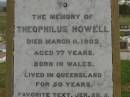 
Theophilus HOWELL,
died 11 March 1902 aged 77 years,
born in Wales,
lived in Qld 50 years;
Anne HOWELL,
wife,
died 13 Jan 1927 in 85th year,
residing in Qld 74 years;
Joseph Charles HOWELL,
born Killarney 24-10-1872,
died Brisbane 11-3-1940,
buried Toowong;
William Arthur Melrose Octavius,
son of Theophilus & Ann HOWELL of this place,
died 1 April 1881 aged 11 months 11 days;
Anna Douglas,
wife of T.J. HOWELL Melrose,
died 7 Oct 1928 aged 66 years;
Theophilus John HOWELL,
born Fassifern Qld 15 July 1862,
died Bordertown SA 17 Dec 1935;
Archibald Dunbar HOWELL,
born 17 July 1905,
died 25 March 1934;
Aisla Grace HOWELL,
born 8 Oct 1910,
died 8 Aug 1911;
Killarney cemetery, Warwick Shire

