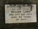 
Edna May LAMB,
died 10 Dec 1902 aged 3 months;
Harold LAMB,
died 16 Nov 1904 aged 6 weeks;
William LAMB,
father,
died 20 Nov 1953 aged 93 years;
Mary Ann LAMB,
wife mother,
died 12 April 1950 aged 89 years;
Killarney cemetery, Warwick Shire

