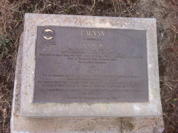 Jeremiah CALNAN  | b: 1797 in county Cork, Ireland  | arrived Nepean Bay on  Yje Africaine  2 Nov 1836  | husband of Mary Ann (nee BOW)  | father of John, Charles, Michael and Mary Ann  | Died at Encounter Bay Feb 1837  | burial place unknown  |   | John CALNAN  | son of Jeremiah and Mary Ann  | b: 1823 at Bermondsey, Greater London  | Arrived Kangaroo Island 2 Nov 1836  | drowned in Backstairs Passage while transporting mail to Encounter Bay in 1853  | Husband of Elisa Jane (later REEVES)  | Father of Mary Agnes (later SNELLING)  |   | The CALNAN family descendants have continuously resided on Kangaroo Island from 1836 to 1996  | erected by descendants 27 Jul 1996  |   | Kingscote historic cemetery - Reeves Point, Kangaroo Island, South Australia  |   | 