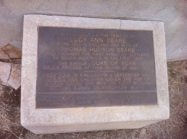 Lucy Ann BEARE  | b 1803 in England  | wife of Thomas Hudson BEARE  | who brought the first family of settlers to South Austyralia in the first ship  | the barque Duke of York  | which arrives at this island 27 Jul 1886  | Lucy died in childbirth 3 Sep 1837 leaving 5 children uner the age of 11.  | She was the first woman settler buried on Kangaroo Island  | this memorial, donated by Beare descendants was unveiled by Robert Hudson BEARE 27 Jul 1991  |   | Kingscote historic cemetery - Reeves Point, Kangaroo Island, South Australia  |   | 