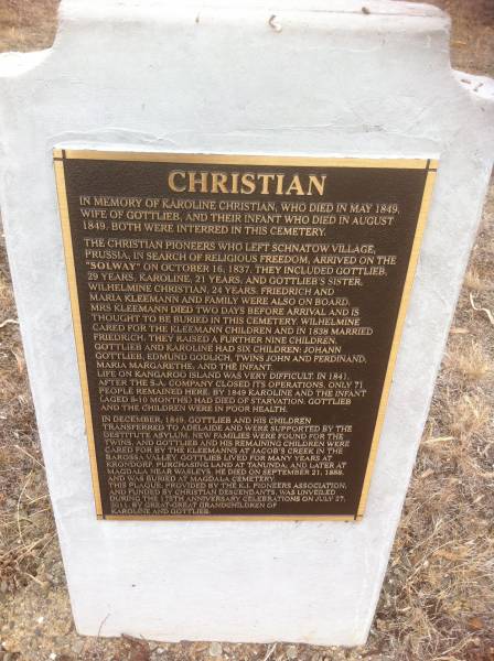 Karoline CHRISTIAN  | d: May 1848  | wife of Gottlieb and their infant who died Aug 1848. Both were interred in this cemetery.  |   | The CHRISTIAN pioneers who left Schnatow village Prussia in search of religious freedom, arrived on the  | Solway on Oct 16 1837. They included Gottlieb,  | 29 years, Karoline 21 years and Gottlieb's sister  | Wilhelmine CHRISTIAN 24 years.  | Friedrich and Maria KLEEMANN and family were also on board  | Mrs KLEEMANN died 2 days before arrival and is  | thought to be buried in this cemetery. Wilhelmine  | cared for the KLEEMANN children and in 1838 married Friedrich. They raised a further 9 children.  | Gottlieb and Karoline had 6 children: Johann Gottlieb, Edmund Godlich, twins John and Ferdinand, Maria Margarethe and the infant.  | Life on Kangaroo Island was very difficult in 1841.  | After the S.A. compant closed its operations, only 71 people remained here.  | By 1849 Karoline and the infant aged 8-10 months had died of starvation. Gottlieb and the children were in poor health.  | In december 1849, Gottlieb and his children transferred to Adelaide and were supported by the  | destitute asylum, New families were found for the twins and Gottlieb and his remaining children were  | cared for by the KLEEMANNs at Jacob's Creek in the Barossa valley, Gottlieb leived for many years at Krondorf, purchasing land at Tanunda and later at  | Magdala near Wasleys. He died on Sep 21 1888 and was buried at Magdala cemetery.  | This plaque provided by the K.I. pioneers association, and funded by the CHRISTIAN descendants was unveiled during the 175th anniversary celebrations on Jul 27 2001 by great great grandchildren of Karoline and Gottlieb.  |   |   | Kingscote historic cemetery - Reeves Point, Kangaroo Island, South Australia  |   | 