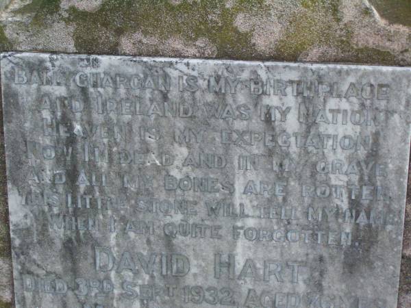 David HART,  | died 3 Sept 1932 aged 76 years;  | born Ballyguargan Ireland;  | Martha HART,  | wife of Robert HART,  | died 19 Jan 1931 aged 29 years;  | Hugh HART,  | died 23 July 1915 aged 23 years;  | Samuel James HART,  | died 13 Aug 1936 aged 75 years;  | Lawnton cemetery, Pine Rivers Shire  | 