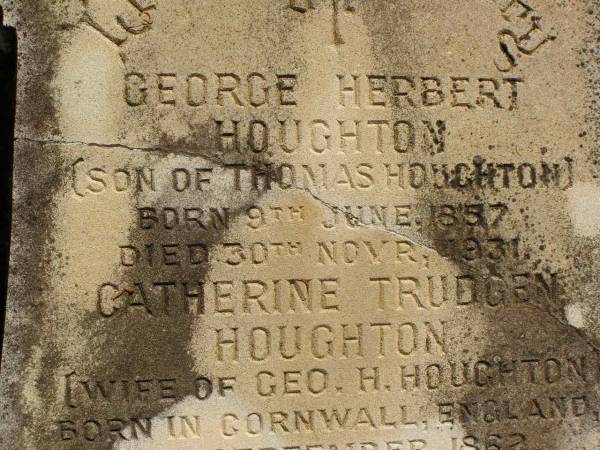 George Herbert HOUGHTON,  | son of Thomas HOUGHTON,  | born 9 June 1857,  | died 30 Nov 1931;  | Catherine Trudgen HOUGHTON,  | wife of Geo. H. HOUGHTON,  | born Cornwall England 11 Sept 1862,  | died Queensland 3 Dec 1931;  | Benjamin HOUGHTON,  | born 24 April 1889,  | died 14 July 1894 accidentally drowned,  | son of George Herbert &  | Catherine Trudgen HOUGHTON;  | Winifred HOUGHTON,  | born 31 Jan 1902,  | died 2 Feb 1902;  | daughter of George Herbert &  | Catherine Trudgen HOUGHTON;  | Agnes Annie MYLES (nee HOUGHTON),  | wife of John Traill MULES,  | born 22 June 1897,  | died 29 June 1982,  | daughter of George Herbert & Catherine Trudgen HOUGHTON;  | Sarah Ann,  | wife of Thomas HOUGHTON,  | died 1 Dec 1902 aged 78 years;  | Herbert Henry,  | son,  | died 30 Aug 1898 aged 36 years;  | Oswald HOUGHTON,  | grandson,  | died 22 Oct 1900 aged 24 years;  | Thomas HOUGHTON,  | died 18 Jan 1910 aged 74 years;  | Lawnton cemetery, Pine Rivers Shire  | 