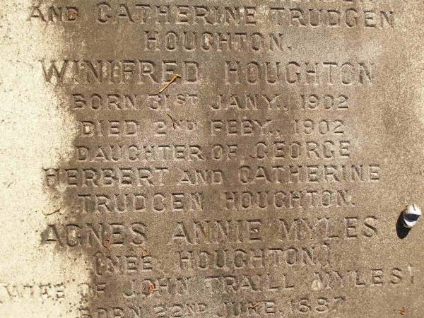 George Herbert HOUGHTON,  | son of Thomas HOUGHTON,  | born 9 June 1857,  | died 30 Nov 1931;  | Catherine Trudgen HOUGHTON,  | wife of Geo. H. HOUGHTON,  | born Cornwall England 11 Sept 1862,  | died Queensland 3 Dec 1931;  | Benjamin HOUGHTON,  | born 24 April 1889,  | died 14 July 1894 accidentally drowned,  | son of George Herbert &  | Catherine Trudgen HOUGHTON;  | Winifred HOUGHTON,  | born 31 Jan 1902,  | died 2 Feb 1902;  | daughter of George Herbert &  | Catherine Trudgen HOUGHTON;  | Agnes Annie MYLES (nee HOUGHTON),  | wife of John Traill MULES,  | born 22 June 1897,  | died 29 June 1982,  | daughter of George Herbert & Catherine Trudgen HOUGHTON;  | Sarah Ann,  | wife of Thomas HOUGHTON,  | died 1 Dec 1902 aged 78 years;  | Herbert Henry,  | son,  | died 30 Aug 1898 aged 36 years;  | Oswald HOUGHTON,  | grandson,  | died 22 Oct 1900 aged 24 years;  | Thomas HOUGHTON,  | died 18 Jan 1910 aged 74 years;  | Lawnton cemetery, Pine Rivers Shire  | 