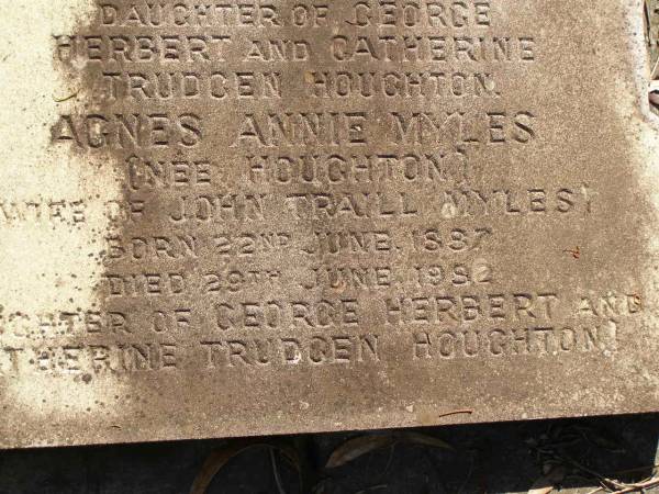 George Herbert HOUGHTON,  | son of Thomas HOUGHTON,  | born 9 June 1857,  | died 30 Nov 1931;  | Catherine Trudgen HOUGHTON,  | wife of Geo. H. HOUGHTON,  | born Cornwall England 11 Sept 1862,  | died Queensland 3 Dec 1931;  | Benjamin HOUGHTON,  | born 24 April 1889,  | died 14 July 1894 accidentally drowned,  | son of George Herbert &  | Catherine Trudgen HOUGHTON;  | Winifred HOUGHTON,  | born 31 Jan 1902,  | died 2 Feb 1902;  | daughter of George Herbert &  | Catherine Trudgen HOUGHTON;  | Agnes Annie MYLES (nee HOUGHTON),  | wife of John Traill MULES,  | born 22 June 1897,  | died 29 June 1982,  | daughter of George Herbert & Catherine Trudgen HOUGHTON;  | Sarah Ann,  | wife of Thomas HOUGHTON,  | died 1 Dec 1902 aged 78 years;  | Herbert Henry,  | son,  | died 30 Aug 1898 aged 36 years;  | Oswald HOUGHTON,  | grandson,  | died 22 Oct 1900 aged 24 years;  | Thomas HOUGHTON,  | died 18 Jan 1910 aged 74 years;  | Lawnton cemetery, Pine Rivers Shire  | 