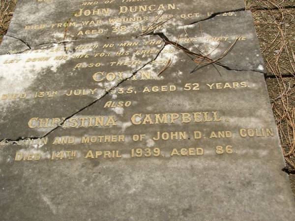Colin,  | husband of Christina CAMPBELL,  | died 23 Feb 1925 aged 75 years;  | John Duncan,  | son,  | died from war wounds 18 Oct 1925 aged 38 years;  | Colin,  | son,  | died 13 July 1935 aged 52 years;  | Christina CAMPBELL,  | wife of Colin,  | mother of John D. & Colin,  | died 14 April 1939 aged 86 years;  | Lawnton cemetery, Pine Rivers Shire  | 