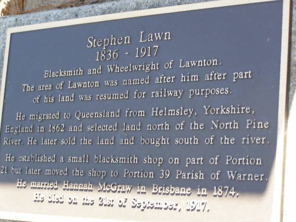 Stephen LAWN,  | born 1836,  | migrated 1862 from Helmsley Yorkshire England,  | married Brisbane 1874,  | died 21 Sept 1917,  | blacksmith & wheelwright of Lawnton;  | Hannah (nee MCGRAW),  | wife;  | Lawnton cemetery, Pine Rivers Shire  | 