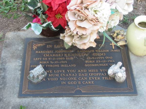 Margaret Josephine (Marge) KENNEDY,  | born 9-19-1919 County Tyrone Ireland,  | died 9-2-1989 aged 69 years,  | mum nana;  | Randolph William James (Tom) KENNEDY,  | born 23-12-1914 Goombungee Qld,  | died 13-6-1999 aged 84 years,  | dad poppa;  | Lawnton cemetery, Pine Rivers Shire  | 