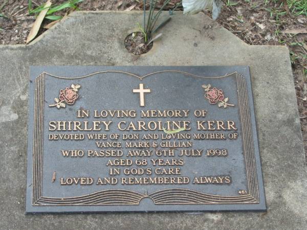 Shirley Caroline KERR,  | wife of Don,  | mother of Vance, Mark & Gillian,  | died 6 July 1998 aged 68 years;  | Lawnton cemetery, Pine Rivers Shire  | 