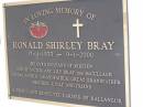 
Jessie Margaret Stewart BRAY,
died 20 Feb 1938 aged 61 years;
Thomas Nathaniel BRAY,
husband,
died 3 June 1949 aged 83 years;
John Sanders BRAY,
son husband father,
died 17 Oct 1974 aged 71 years;
Mary Isabel BRAY,
wife mother,
born 29 Nov 1911,
died 27 Nov 2004;
Jessie Edith PETHERICK (nee BRAY),
2 Feb 1912 - 12 April 1995;
Hugh Richard Reginald PETHERICK,
husband,
11 Oct 1904 - 19 Sept 2002;
William Stewart BRAY,
3 Oct 1904 - 10 Sept 2002;
Dorothy May BRAY,
wife,
13 May 1907 - 15 April 2004;
Ronald Shirley BRAY,
17-4-1933 - 9-1-2000,
husband of Kirsten,
son of Victor & Lily BRAY (nee MCCULLAGH(,
father grandather great-grandfather brother uncle,
farmer of Kallangur;
Lawnton cemetery, Pine Rivers Shire
