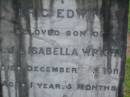 
Eric Edwin,
son of C.J. & Isabella WRIGHT,
died 3 Dec 1911 aged 1 year 5 months;
William Colin WRIGHT,
died 24 Aug 1922 aged 15 years;
Colin James WRIGHT,
died 8 Nov 1950 aged 75 years;
Isabella WRIGHT,
died 30 Sept 1968 aged 88 years 9 months;
Annie LEIS,
wife mother,
died 22 april 1961 aged 73 years;
Owen LEIS,
father,
died 5 July 1976 aged 91 years;
Amelia,
wife of Owen LEIS,
died 8 July 1911 aged 23 years;
Isabel,
infant daughter of Owen & Amelia LEIS,
died 30 June 1911 aged 8 days;
Lawnton cemetery, Pine Rivers Shire

