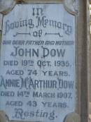
John DOW,
father,
died 19 Oct 1935 ged 74 years;
Annie McArthur DOW,
mother,
died 14 March 1907 aged 43 years;
Robert McArthur DOW,
died illness POW Thailand
28 May 1943 aged 39 years;
Annie McArthur DOW,
died 23 April 1914 aged 24 years;
Lillias Mary DOW,
died 5 Sept 1929 aged 27 years;
Margaret Henderson Mowat DOW,
died 16 Jan 1971 aged 82 years;
Catherine MOWAT DOW,
died 12 Dec 1934 aged 42 years;
Isabella DOW,
died 23 Feb 1962 aged 66 years;
John DOW,
died 26 Jan 1968 aged 69 years;
Lawnton cemetery, Pine Rivers Shire
