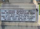 
John DOW,
father,
died 19 Oct 1935 ged 74 years;
Annie McArthur DOW,
mother,
died 14 March 1907 aged 43 years;
Robert McArthur DOW,
died illness POW Thailand
28 May 1943 aged 39 years;
Annie McArthur DOW,
died 23 April 1914 aged 24 years;
Lillias Mary DOW,
died 5 Sept 1929 aged 27 years;
Margaret Henderson Mowat DOW,
died 16 Jan 1971 aged 82 years;
Catherine MOWAT DOW,
died 12 Dec 1934 aged 42 years;
Isabella DOW,
died 23 Feb 1962 aged 66 years;
John DOW,
died 26 Jan 1968 aged 69 years;
Lawnton cemetery, Pine Rivers Shire
