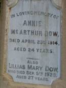 
John DOW,
father,
died 19 Oct 1935 ged 74 years;
Annie McArthur DOW,
mother,
died 14 March 1907 aged 43 years;
Robert McArthur DOW,
died illness POW Thailand
28 May 1943 aged 39 years;
Annie McArthur DOW,
died 23 April 1914 aged 24 years;
Lillias Mary DOW,
died 5 Sept 1929 aged 27 years;
Margaret Henderson Mowat DOW,
died 16 Jan 1971 aged 82 years;
Catherine MOWAT DOW,
died 12 Dec 1934 aged 42 years;
Isabella DOW,
died 23 Feb 1962 aged 66 years;
John DOW,
died 26 Jan 1968 aged 69 years;
Lawnton cemetery, Pine Rivers Shire
