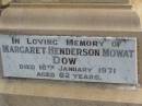
John DOW,
father,
died 19 Oct 1935 ged 74 years;
Annie McArthur DOW,
mother,
died 14 March 1907 aged 43 years;
Robert McArthur DOW,
died illness POW Thailand
28 May 1943 aged 39 years;
Annie McArthur DOW,
died 23 April 1914 aged 24 years;
Lillias Mary DOW,
died 5 Sept 1929 aged 27 years;
Margaret Henderson Mowat DOW,
died 16 Jan 1971 aged 82 years;
Catherine MOWAT DOW,
died 12 Dec 1934 aged 42 years;
Isabella DOW,
died 23 Feb 1962 aged 66 years;
John DOW,
died 26 Jan 1968 aged 69 years;
Lawnton cemetery, Pine Rivers Shire
