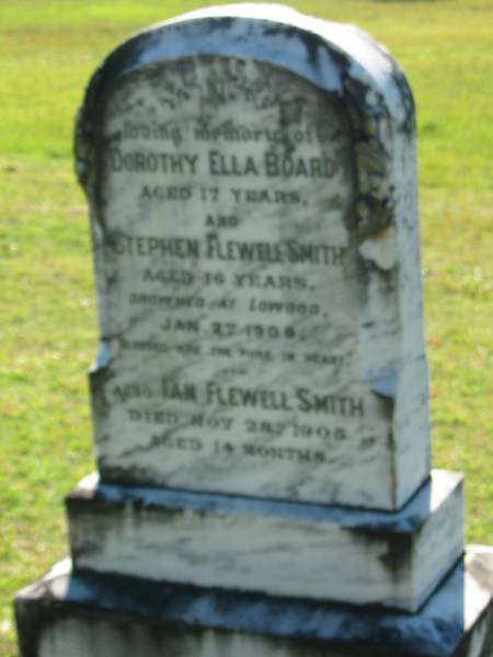 Dorothy Ella BOARD  | aged 17  | Stephen Flewell SMITH  | aged 16  | drowned at Lowood 2 Jan 1909  |   | Ian Flewell SMITH  | 28 Nov 1905, aged 14 months  | Lowood General Cemetery  |   | 