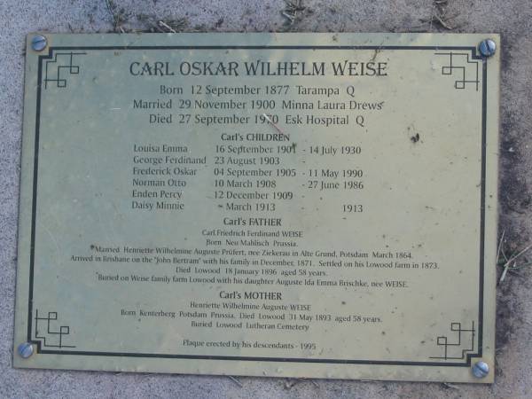 Carl Oskar Wilhelm WEISE;  | click to <a href= Weise.html >read plaque</a>;  | wife Minna Laura DREWS;  | children Louisa Emma, George Ferdinand, Frederick Oskar, Norman Otto, Enden Percy, Daisy Minnie;  | father Carl Friedrich Ferdinand WEISE;  | mother Henriette Wilhelmine Auguste PR&Uuml;FERT nee ZIEKERAU;  | sister Auguste Ida Emma BRISCHKE nee WEISE;  | Lowood Trinity Lutheran Cemetery (Bethel Section), Esk Shire  |   | 