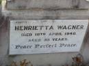 
Ludwig WAGNER, husband,
died 27 Feb 1928 aged 85 years;
Henrietta WAGNER,
died 10 April 1940 aged 95 years;
Bruce Owen WAGNER,
son of Mr & Mrs Owen WAGNER,
born 22 July 1968 lived 12 hours;
Ma Ma Creek Anglican Cemetery, Gatton shire
