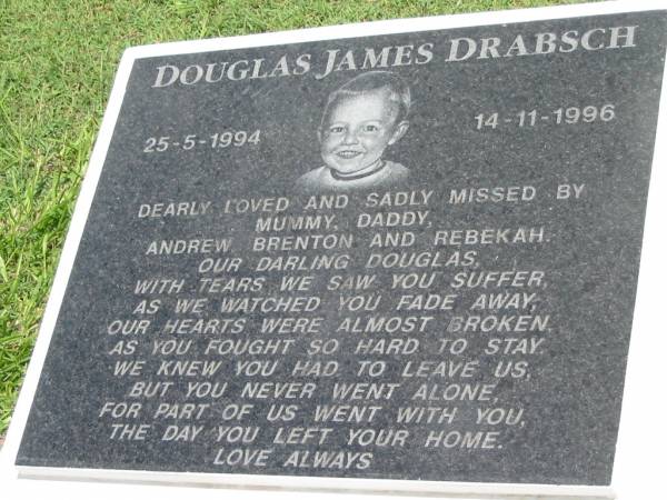 Douglas James DRABSCH,  | 25-5-1994 - 14-11-1996,  | missed by mummy, daddy, Andrew, Brenton & Rebekah;  | Maclean cemetery, Beaudesert Shire  | 