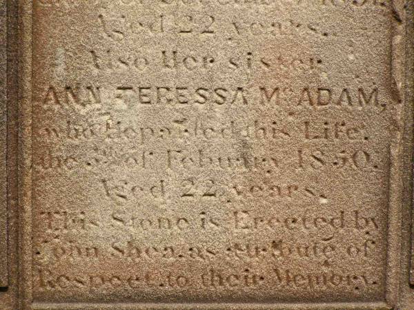 Sarah Bridget SHEA,  | died 5? Dec 1851 aged 22 years;  | Ann Teressa MCADAM,  | sister,  | died 3? Feb 1850 aged 22 years;  | erected by John SHEA;  | Phelip Agustin MCADAM,  | drowned at sea 1852 aged 18 years;  | Susanah Mary MCADAM,  | drowned at sea 1852 aged 20 years;  | Pioneer Cemetery, Maryborough  | 