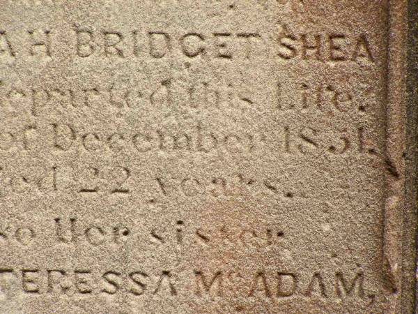 Sarah Bridget SHEA,  | died 5? Dec 1851 aged 22 years;  | Ann Teressa MCADAM,  | sister,  | died 3? Feb 1850 aged 22 years;  | erected by John SHEA;  | Phelip Agustin MCADAM,  | drowned at sea 1852 aged 18 years;  | Susanah Mary MCADAM,  | drowned at sea 1852 aged 20 years;  | Pioneer Cemetery, Maryborough  | 