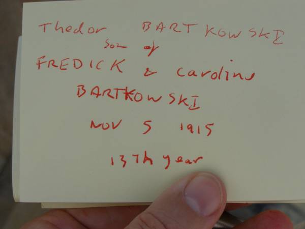Carl BARTKOWSKI,  | husband of Wilhelmina BARTKOWSKI,  | born Mourengen? Germany 7? Sept 1831,  | died 22 Feb 1916 aged 83 years;  | Minnie BARTKOWSKI,  | mother,  | died 13 Apr 1933 aged 89 years;  | Thedor BARTKOWSKI,  | son of Fredick & Caroline BARTKOWSKI,  | died 5 Nov 1915 in 13th year;  | Meringandan cemetery, Rosalie Shire  | 