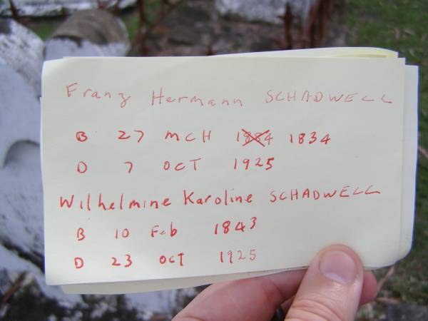 Franz Hermann SCHADWELL,  | born 27 March 1834 died 7 Oct 1925;  | Wilhelmine Karoline SCHADWELL,  | born 10 Feb 1843 died 3 Oct 1925;  | Minden Baptist, Esk Shire  |   |   | Believed to be this entry in Qld BDM  | SCHARDWELL, Wilhelmina Carolina died 3 Oct 1926  | Parents: Ernst Laukien; Christina Gedenk  | 1926/004265  | Research contact: Jennifer Crockett jcrockett@optusnet.com.au http://colston-wenck.com  |   | 
