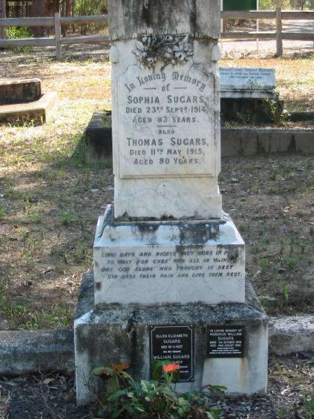 Sophia Sugars  | 23 Sep 1914  | 83 yrs  |   | Thomas Sugars  | 11 May 1915  | 80 yrs  |   | Ellen Elizabeth Sugars  | 19-3-1937  |   | husband  | William Sugars  | 13-3-1954  | (remembered by son Roderick, and grandson Bruce Sugars)  |   | Roderick William Sugars  | B: 3 Oct 1909  | D: 26 Aug 1992  | husband of Pam?  | father of Bruce, Deborah, Elizabeth  | Grandfather of Jodie, Kirsty, Helena? and Christopher  |   | Moggill Historic cemetery (Brisbane)  | 