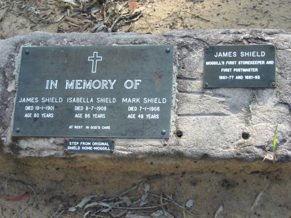 James Shield  | 19-1-1901  | age 80  |   | Isabelle Shield  | 8-7-1908  | age 86  |   | Mark Shield  | 7-1-1906  | age 48  |   | James Shield was Moggill's first storekeeper and first postmaster 1861-77 and 1881-93  |   | Moggill Historic cemetery (Brisbane)  | 