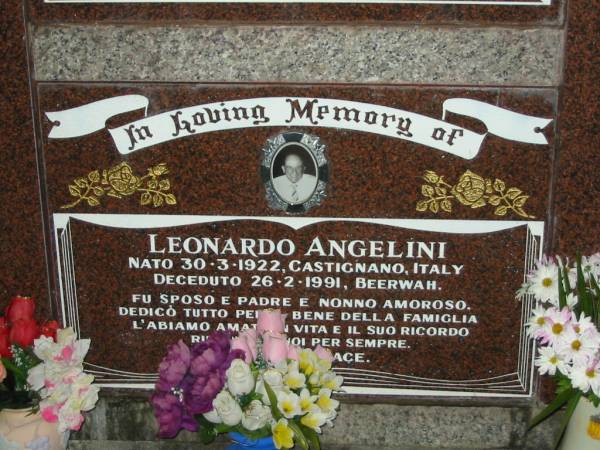 Cristina ANGELINI,  | born 30 Oct 1924 Castignano Italy,  | died 6 Aug 2004 Beerwah,  | wife mother mother-in-law grandmother;  | Leonardo ANGELINI,  | born 30-3-1922 Castignana Italy,  | died 26-2-1991 Beerway,  | husband father nonno;  | Desolina PIERANTOZZI,  | born 5-10-1916 Castignano Italy,  | died 24-1-2005 Beerway,  | wife mother mother-in-law grandmother great-grandmother;  | Pietro PIERANTONZZI,  | born 25-3-1902 Castignano Italy,  | died 10-9-1990 Beerway,  | husband father father-in-law grandfather;  | Mooloolah cemetery, City of Caloundra  |   | 