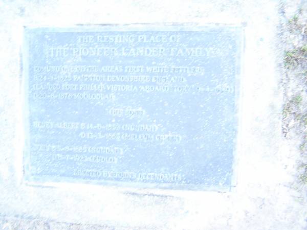 The resting place of the pioneer LANDER family;  | Edmund, on of the areas first white settlers,  | born 24-1-1825 Paignton Devonshire England,  | landed Port Phillip Victoria aboard Tory 9-4-1849,  | died 20-8-1878 Mooloolah;  | Henry Albert,  | son,  | born 14-5-1853 Nundah,  | died 13-3-1885 Mellum Creek;  | John, born 5-8-1865? Nundah,  | died 8-7-1923 Eudlo;  | erected by John's descendants;  | Mooloolah cemetery, City of Caloundra  |   |   |   | 