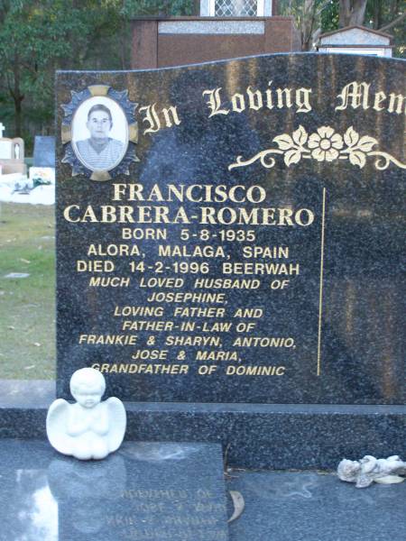 Francisco CABRERA-ROMERO,  | born 5-8-1935 Alora Malaga Spain,  | died 14-2-1996 Beerwah,  | husband of Josephine,  | father & father-in-law of Frankie & Sharyn,  | Antonio, Jose & Maria,  | grandfather of Dominic;  | Mooloolah cemetery, City of Caloundra  |   | 