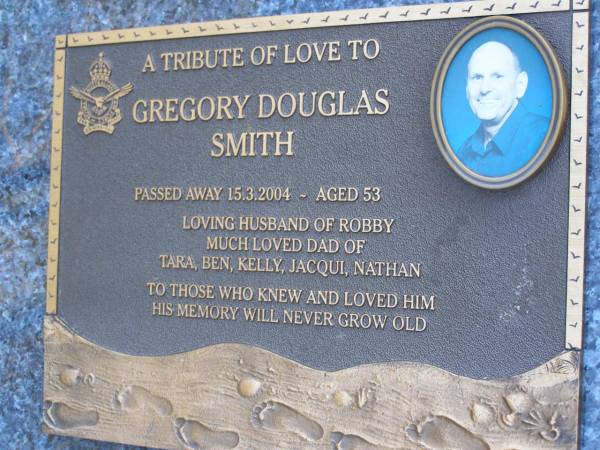 Gregory Douglas SMITH,  | died 15-3-2004 aged 53 years,  | husband of Robby,  | dad of Tara, Ben, Kelly, Jacqui & Nathan;  | Mooloolah cemetery, City of Caloundra  |   | 