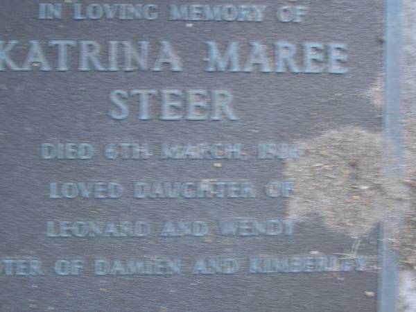 Katrina Maree STEER,  | died 6 March 1986,  | daughter of Leonard & Wendy,  | sister of Damien & Kimberley;  | Leonard John STEER,  | died 20-4-92 aged 34 years;  | Mooloolah cemetery, City of Caloundra  |   | 
