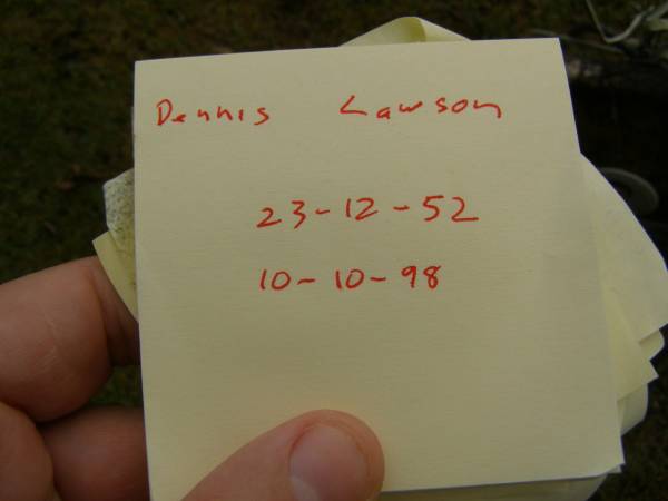 Dennis LAWSEN,  | 23-12-52 - 10-10-98,  | husband of Pamela (reunited),  | father of Fiona,  | brother of Fran, Terri, Rhonda, Jill,  | Tony, Mark & Paul;  | Mooloolah cemetery, City of Caloundra  | 