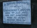 
Katherine GROVES,
born 3 July 1903,
died 29 June 1980 aged 77 years,
wife of William James GROVES (deceased);
Mooloolah cemetery, City of Caloundra

