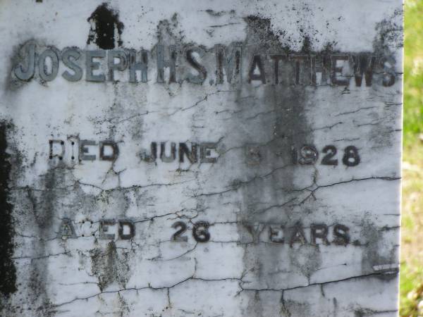 Joseph H.S. MATTHEWS,  | died 5 June 1928 aged 26 years;  | Mary Jane MATTHEWS,  | died 1 Oct 1930 aged 60 years;  | William MATTHEWS,  | died 24 Jan 19650 aged 94 years;  | Moore-Linville general cemetery, Esk Shire  | 