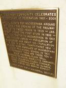 Mudgeeraba community celebrates the centenary of federation 1901 - 2001.
special events for Mudgeeraba around 1901 were
- the opening of the railway through to Tweed Heads in 1903
- Jas Herbert opened the first store in 1902
- mail contractor to Mudgeeraba in 1901 was Charles Jarvis
- Population of Mudgeeraba was about 120 (population in 2001 is 9798).
- Thirty-three new children were enrolled at Mudgeeraba Lower provisional school in 1901 to represent are these ten - Grace Andrews, Flora Bell, Florence Brimelow, Charlotte Cagnacci, Nellie Callaghan, Eileen Donohue, Agnes Fitzgerald, Kate McGuiness, Mary OBrien and Bertha Schmidt
Pioneers Memorial, Elsie Laver Park, Mudgeeraba