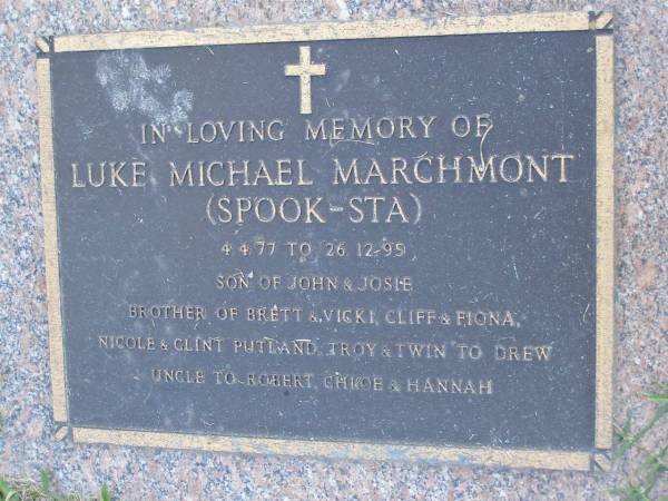 Luke Michael MARCHMONT (SPOOK-STA),  | 4-4-77 - 26-12-95,  | son of John & Josie,  | brother of Brett & Vicki, Cliff & Fiona,  | Nicole & Clint Putland, Troy, & twin of Drew,  | uncle of Robert, Chloe & Hannah;  | Mudgeeraba cemetery, City of Gold Coast  | 