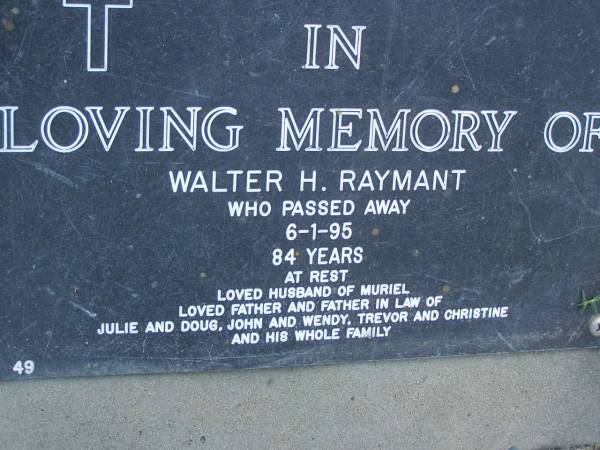 Walter H. RAYMANT,  | died 6-1-95 aged 84 years,  | husband of Muriel,  | father & father-in-law of Julie & Doug,  | John & Wendy, Trevor & Christine;Trevor William RAYMANT,  | 18-12-1944 - 11-01-2003,  | husband of Christine,  | father of Matt, Ben & George,  | son of Muriel & Wally,  | brother & uncle of John, Julie & families;  | Mudgeeraba cemetery, City of Gold Coast  | 