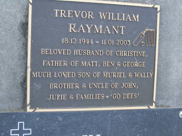 Walter H. RAYMANT,  | died 6-1-95 aged 84 years,  | husband of Muriel,  | father & father-in-law of Julie & Doug,  | John & Wendy, Trevor & Christine;Trevor William RAYMANT,  | 18-12-1944 - 11-01-2003,  | husband of Christine,  | father of Matt, Ben & George,  | son of Muriel & Wally,  | brother & uncle of John, Julie & families;  | Mudgeeraba cemetery, City of Gold Coast  | 