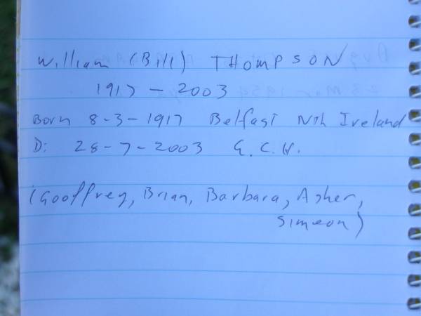 William (Bill) THOMPSON,  | born 8-3-1917 Belfast Nth Ireland,  | died 28-7-2003 G.C.H.,  | remembered by Geoffrey, Brian, Barbara, Asher  | & Simeon;  | Mudgeeraba cemetery, City of Gold Coast  | 