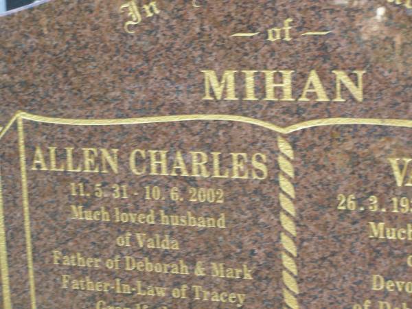 Allen Charles MIHAN,  | 11-5-31 - 10-6-2002,  | husband of Valda,  | father of Deborah & Mark,  | father-in-law of Tracey,  | grandfather of Rachael, Sarah, Rhiannon, Ben,  | Monique & Simone,  | great-granfather of Myke;  | Valda MIHAN,  | 26-3-1932 - 16-11-2007,  | wife of Allen,  | mother of Deborah & Mark,  | grandmother of Rachael, Sarah, Rhiannon, Ben,  | Monique & Simone,  | great-grandmother of Myke;  | Mudgeeraba cemetery, City of Gold Coast  | 