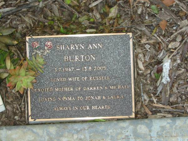 Sharyn Ann BURTON,  | 3-7-1947 - 13-8-2005,  | wife of Russell,  | mother of Darren & Michael,  | nanma of Jonah & Laura;  | Mudgeeraba cemetery, City of Gold Coast  | 