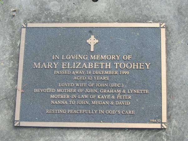 Mary Elizabeth TOOHEY,  | died 18 Dec 1999 aged 82 years,  | wife of John (dec),  | mother of John, Graham & Lynette,  | mother-in-law of Kaye & Peter,  | nanna to John, Megan & David;  | Mudgeeraba cemetery, City of Gold Coast  | 
