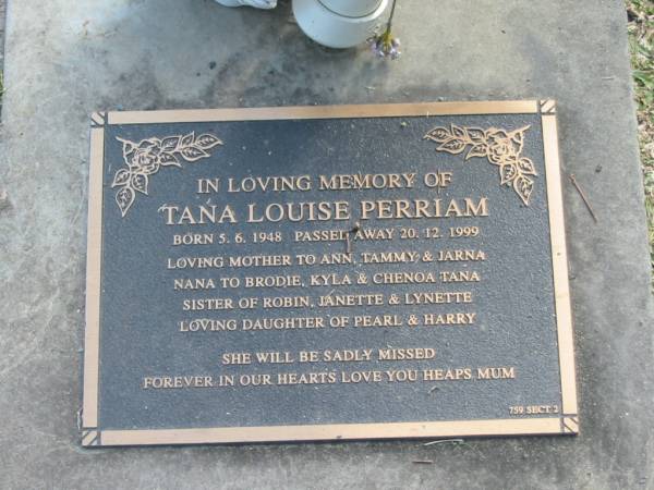 Tana Louise PERRIAM,  | born 5-6-1948,  | died 20-12-1999,  | mother to Ann, Tammy & Jarna,  | nana to Brodie, Kyla & Chenoa Tana,  | sister of Robin, Janette & Lynette,  | daughter of Pearl & Harry;  | Mudgeeraba cemetery, City of Gold Coast  | 