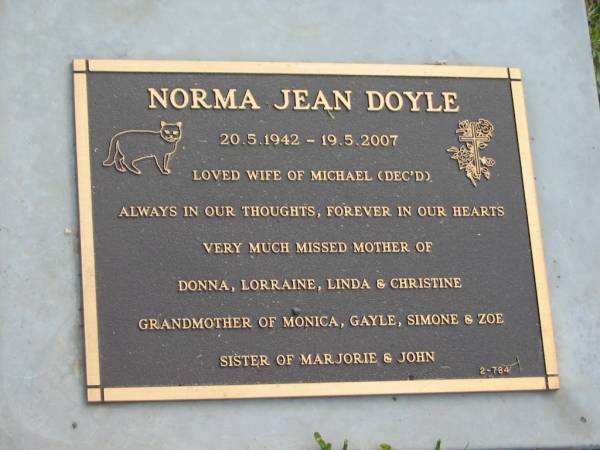 Norman Jean DOYLE,  | 20-5-1942 - 19-5-2007,  | wife of Michael (dec'd),  | mother of Donna, Lorraine, Linda & Christine,  | grandmother of Monica, Gayle, Simone & Zoe,  | sister of Marjorie & John;  | Mudgeeraba cemetery, City of Gold Coast  | 