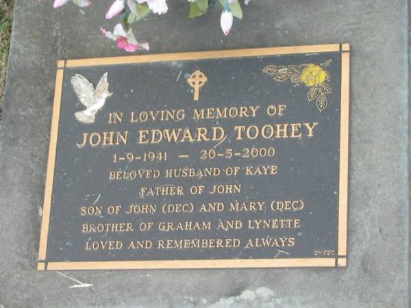 John Edward TOOHEY,  | 1-9-1941 - 20-5-2000,  | husband of Kaye,  | father of John,  | son of John (dec) and Mary (dec),  | brother of Graham & Lynette;  | Mudgeeraba cemetery, City of Gold Coast  | 