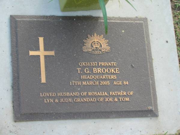 T.G. BROOKE,  | died 17 March 2005 aged 84 years,  | husband of Rosalia,  | father of Lyn & Judy,  | grandad of Joe & Tom;  | Mudgeeraba cemetery, City of Gold Coast  | 