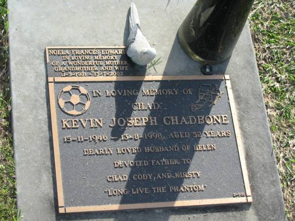 Kevin Joseph (Chad) CHADBONE,  | 15-11-1946 - 13-8-1998 aged 52 years,  | husband of Helen,  | father of Chad, Cody & Kirsty;  | Noela Frances EDWARD?,  | 11-3-1931 - 13-7-2002,  | wife mother grandmother;  | Mudgeeraba cemetery, City of Gold Coast  | 